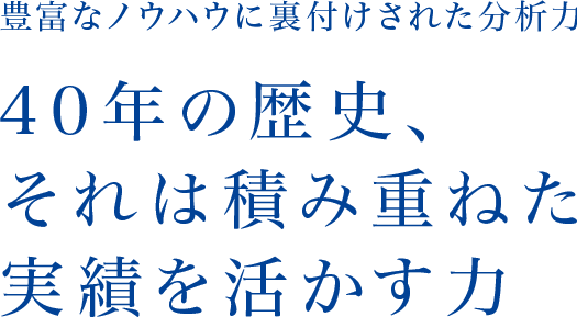 豊富なノウハウに裏付けされた分析力 40年の歴史、それは積み重ねた実績を活かす力