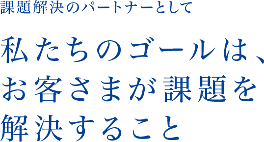 課題解決のパートナーとして 私たちのゴールは、お客さまが課題を解決すること